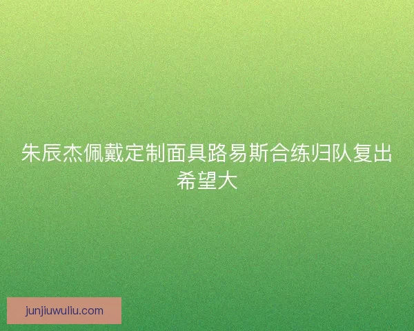 朱辰杰佩戴定制面具路易斯合练归队复出希望大