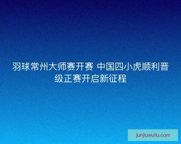 羽球常州大师赛开赛 中国四小虎顺利晋级正赛开启新征程