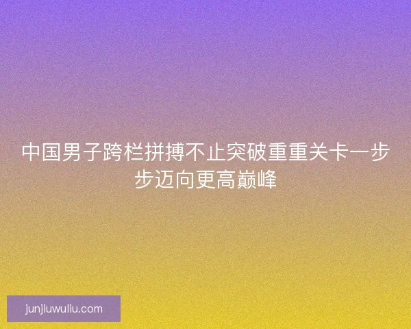 中国男子跨栏拼搏不止突破重重关卡一步步迈向更高巅峰