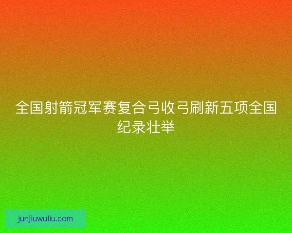 全国射箭冠军赛复合弓收弓刷新五项全国纪录壮举