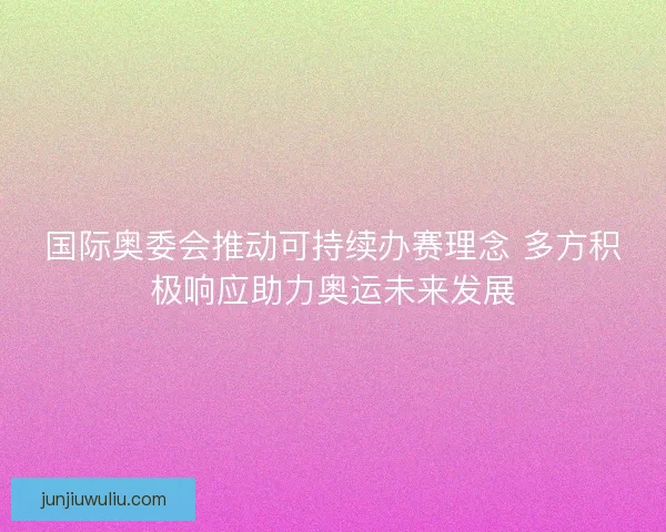 国际奥委会推动可持续办赛理念 多方积极响应助力奥运未来发展