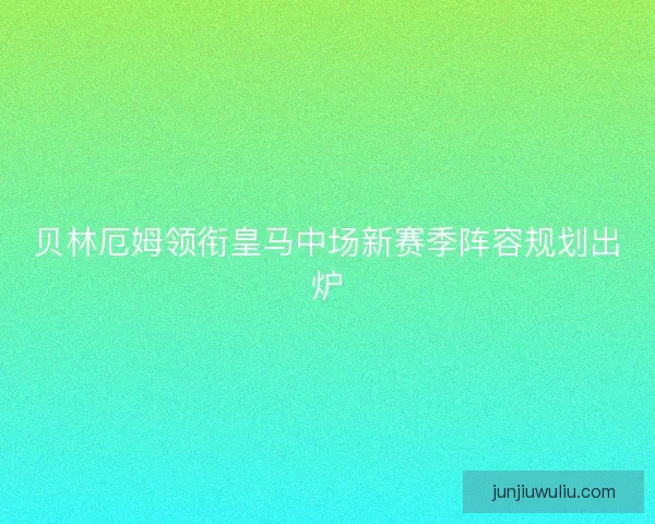 贝林厄姆领衔皇马中场新赛季阵容规划出炉